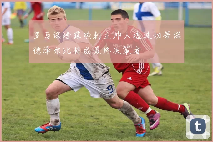 罗马诺透露热刺主帅人选波切蒂诺德泽尔比将成最终决策者