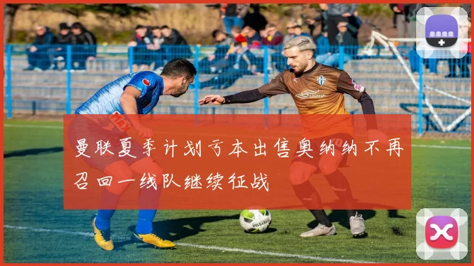 曼联夏季计划亏本出售奥纳纳不再召回一线队继续征战