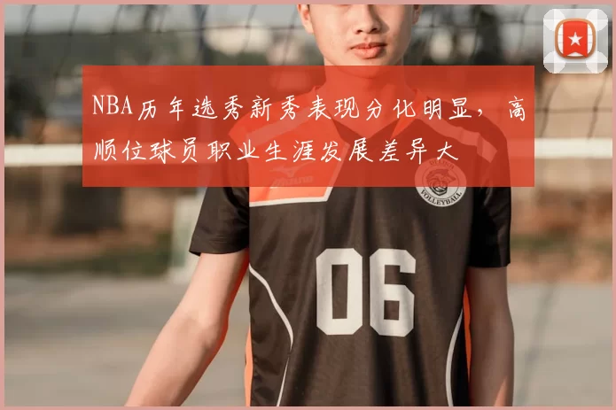 NBA历年选秀新秀表现分化明显，高顺位球员职业生涯发展差异大