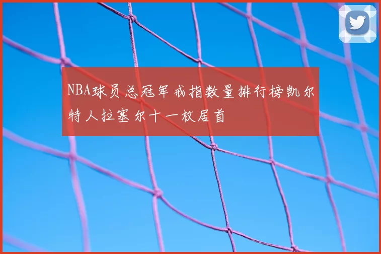 NBA球员总冠军戒指数量排行榜凯尔特人拉塞尔十一枚居首