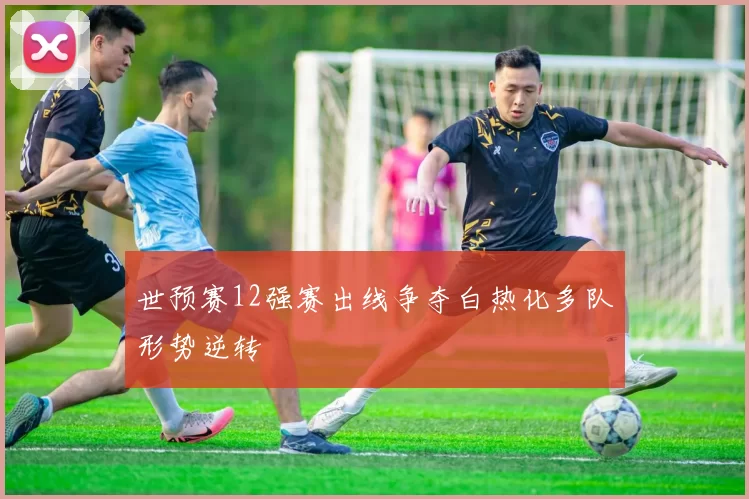 世预赛12强赛出线争夺白热化多队形势逆转