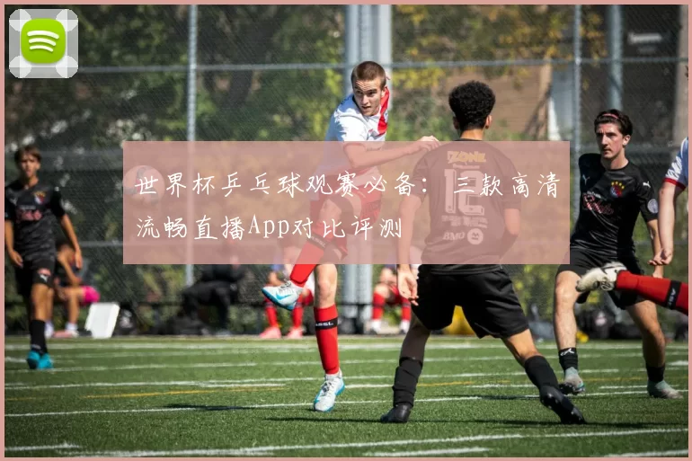 世界杯乒乓球观赛必备：三款高清流畅直播App对比评测