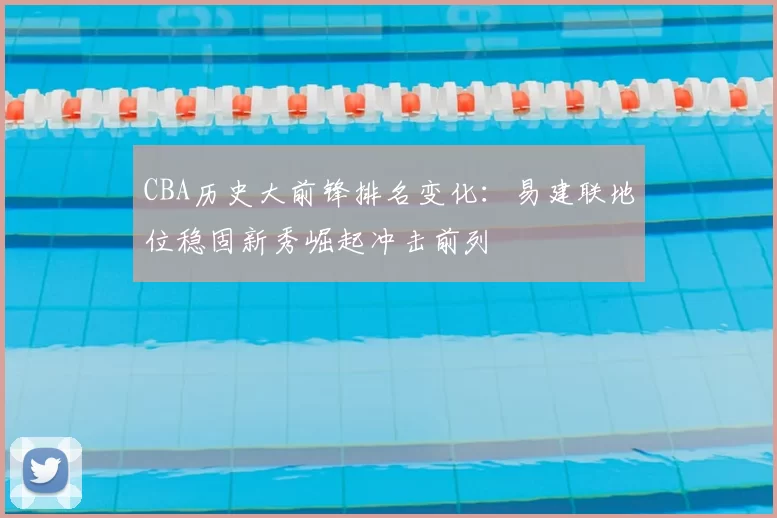 CBA历史大前锋排名变化：易建联地位稳固新秀崛起冲击前列