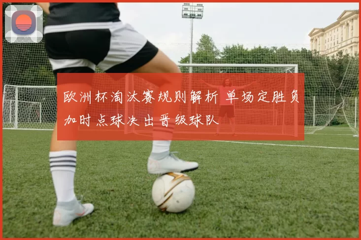 欧洲杯淘汰赛规则解析 单场定胜负加时点球决出晋级球队