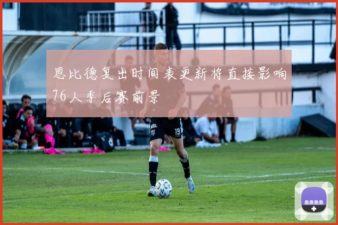 恩比德复出时间表更新将直接影响76人季后赛前景