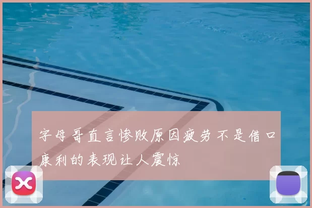 字母哥直言惨败原因疲劳不是借口康利的表现让人震惊
