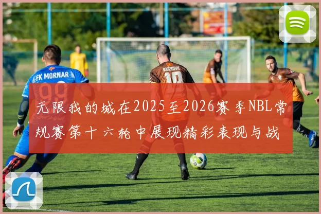 无限我的城在2025至2026赛季NBL常规赛第十六轮中展现精彩表现与战术分析