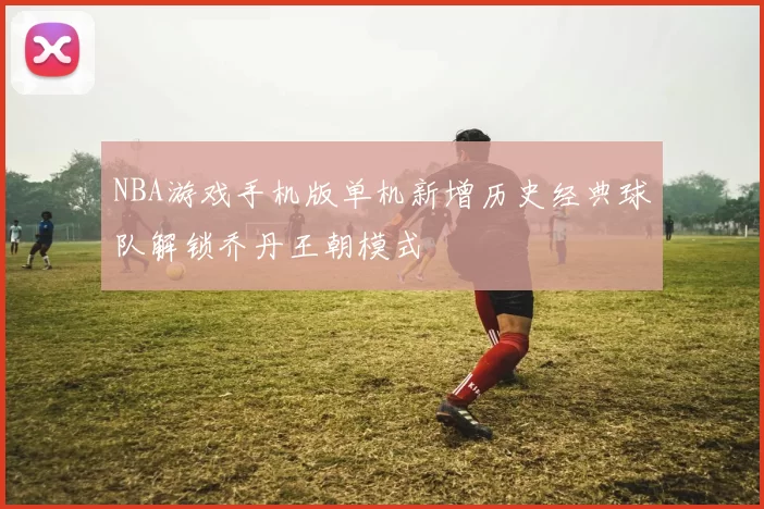 NBA游戏手机版单机新增历史经典球队解锁乔丹王朝模式