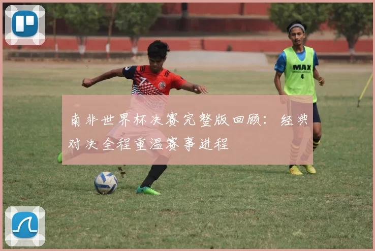 南非世界杯决赛完整版回顾：经典对决全程重温赛事进程