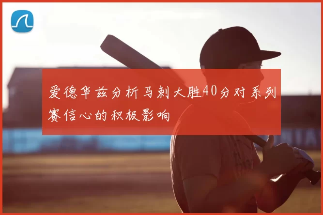 爱德华兹分析马刺大胜40分对系列赛信心的积极影响