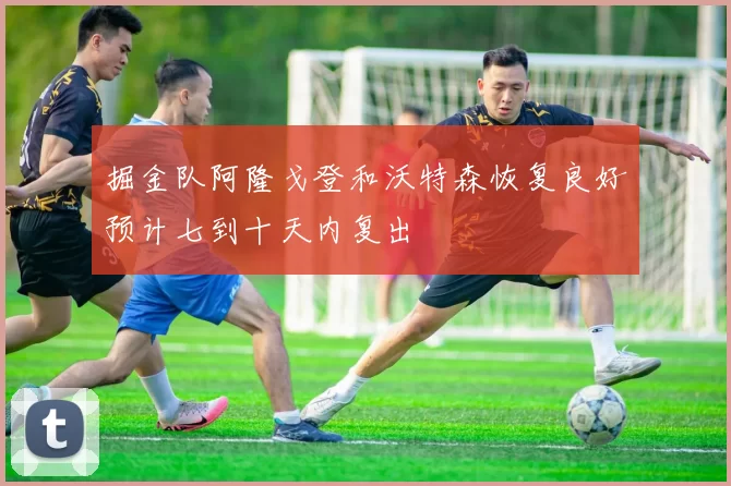 掘金队阿隆戈登和沃特森恢复良好预计七到十天内复出