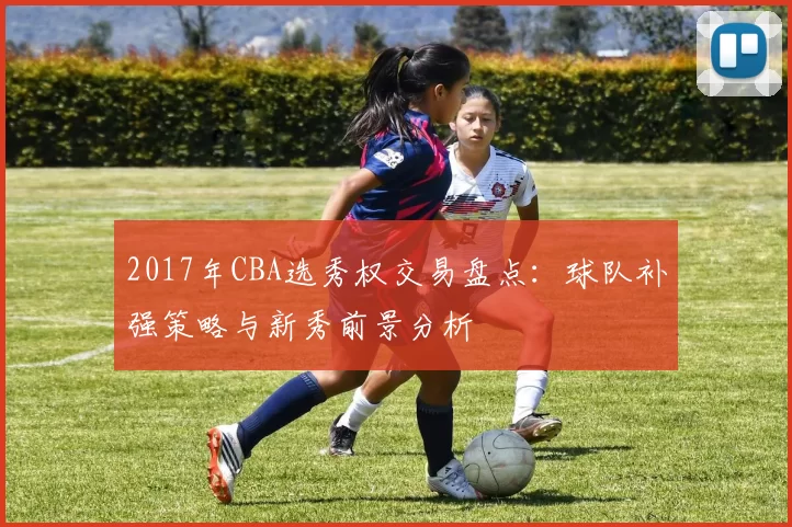2017年CBA选秀权交易盘点：球队补强策略与新秀前景分析