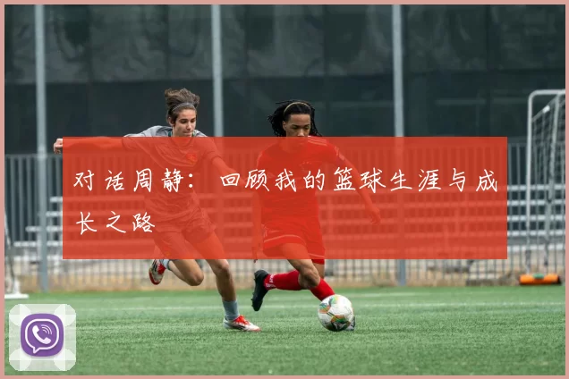 对话周静：回顾我的篮球生涯与成长之路