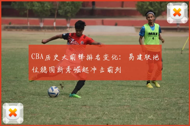 CBA历史大前锋排名变化：易建联地位稳固新秀崛起冲击前列