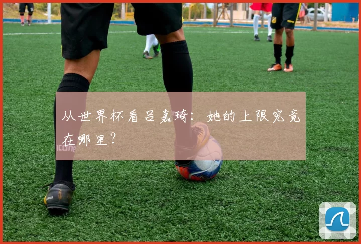 从世界杯看吕嘉琦:她的上限究竟在哪里?