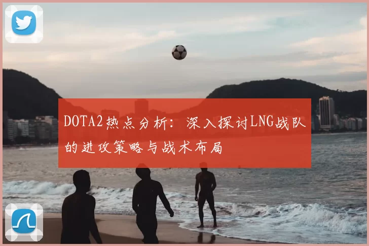 DOTA2热点分析:深入探讨LNG战队的进攻策略与战术布局