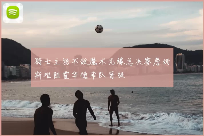 骑士主场不敌魔术无缘总决赛詹姆斯难阻霍华德率队晋级