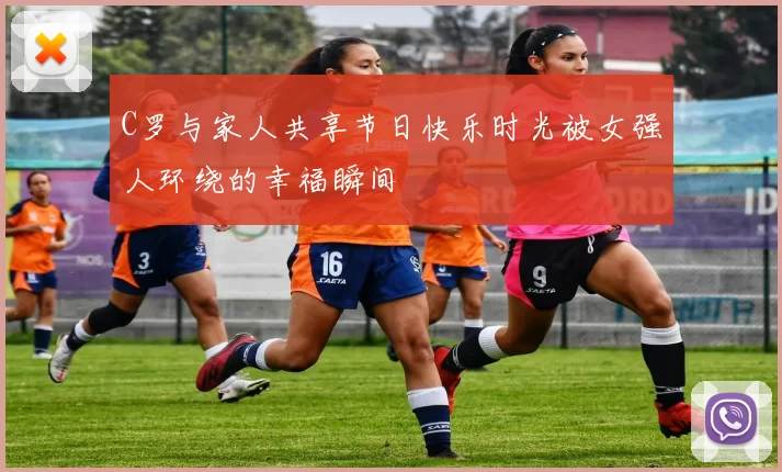 C罗与家人共享节日快乐时光被女强人环绕的幸福瞬间
