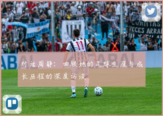 对话周静：回顾她的足球生涯与成长历程的深度访谈