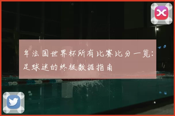 年法国世界杯所有比赛比分一览:足球迷的终极数据指南