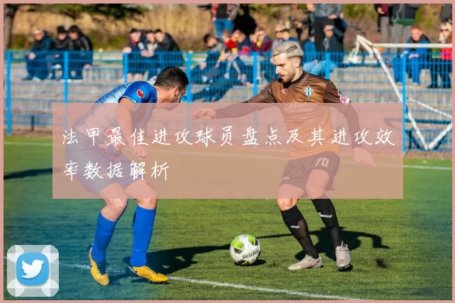 法甲最佳进攻球员盘点及其进攻效率数据解析