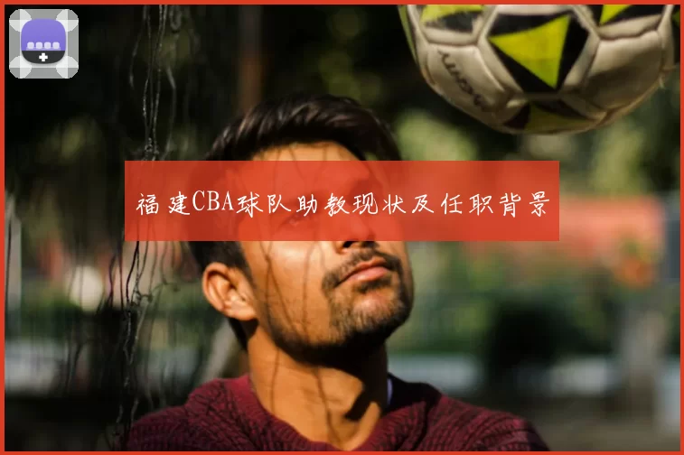 福建CBA球队助教现状及任职背景