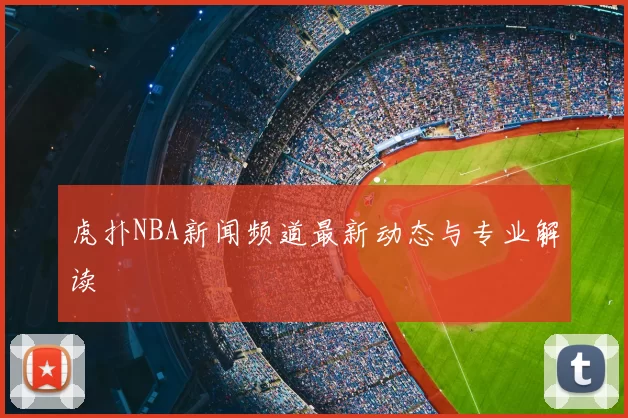 虎扑NBA新闻频道最新动态与专业解读