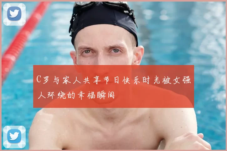 C罗与家人共享节日快乐时光被女强人环绕的幸福瞬间