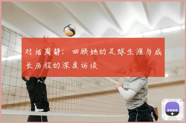对话周静：回顾她的足球生涯与成长历程的深度访谈