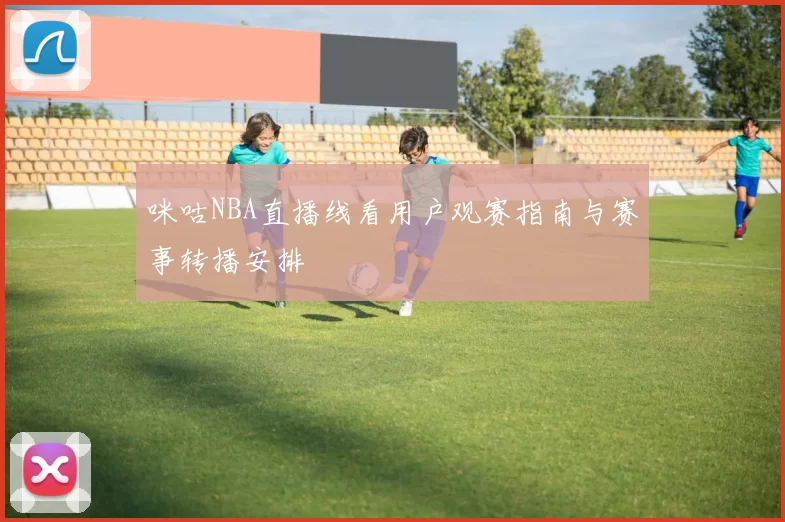 咪咕NBA直播线看用户观赛指南与赛事转播安排