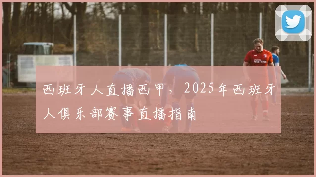 西班牙人直播西甲，2025年西班牙人俱乐部赛事直播指南