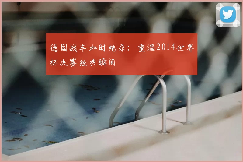 德国战车加时绝杀:重温2014世界杯决赛经典瞬间