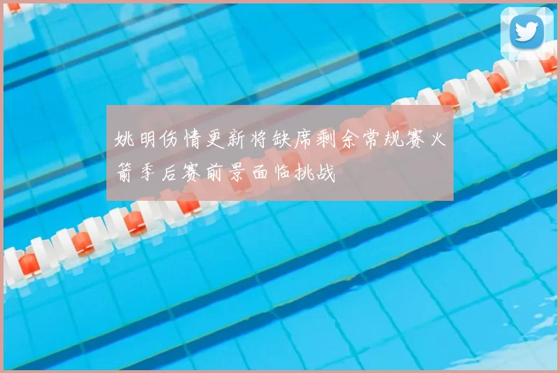 姚明伤情更新将缺席剩余常规赛火箭季后赛前景面临挑战