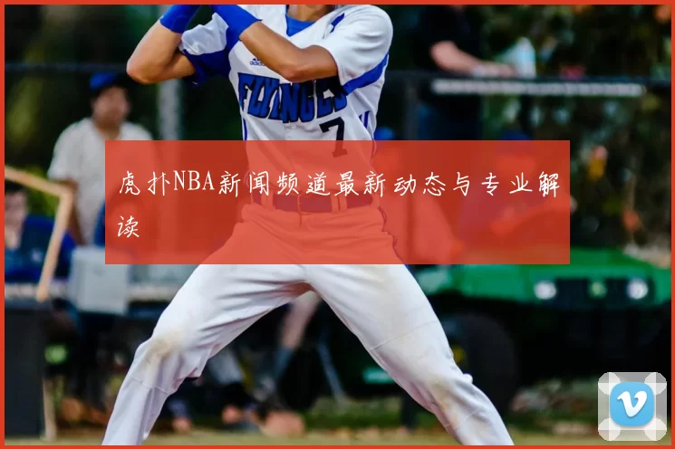 虎扑NBA新闻频道最新动态与专业解读