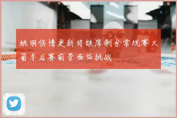 姚明伤情更新将缺席剩余常规赛火箭季后赛前景面临挑战